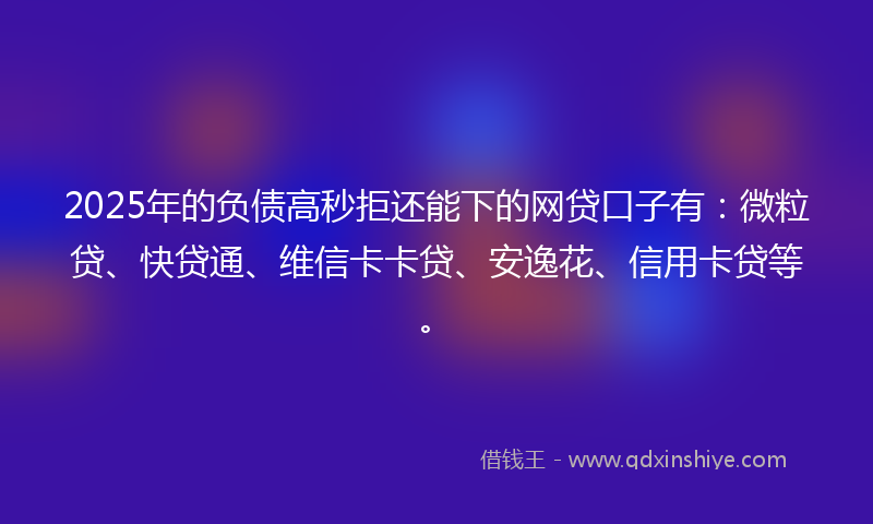 2025年的负债高秒拒还能下的网贷口子有：微粒贷、快贷通、维信卡卡贷、安逸花、信用卡贷等。
