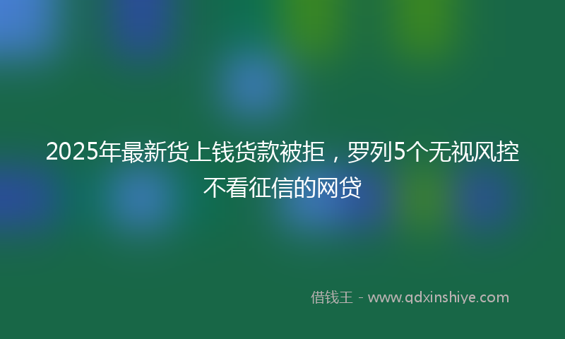 2025年最新货上钱货款被拒，罗列5个无视风控不看征信的网贷
