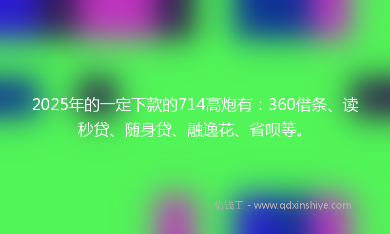 2025年的一定下款的714高炮有：360借条、读秒贷、随身贷、融逸花、省呗等。