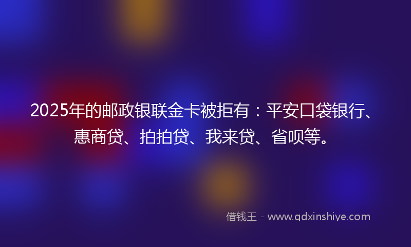 2025年的邮政银联金卡被拒有：平安口袋银行、惠商贷、拍拍贷、我来贷、省呗等。