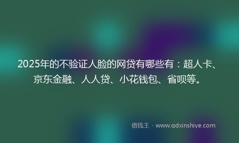 2025年的不验证人脸的网贷有哪些有：超人卡、京东金融、人人贷、小花钱包、省呗等。