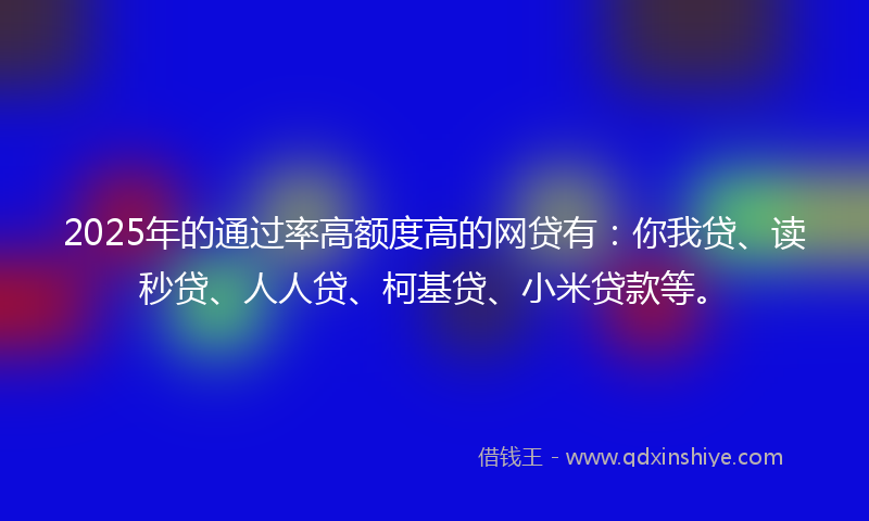 2025年的通过率高额度高的网贷有：你我贷、读秒贷、人人贷、柯基贷、小米贷款等。