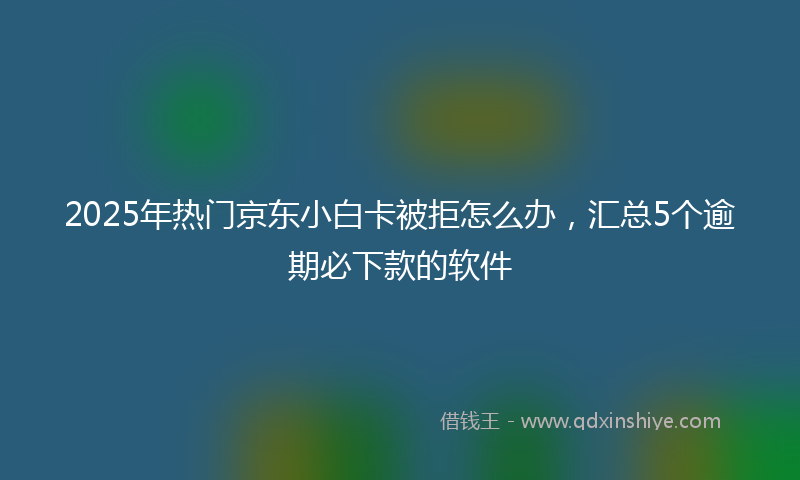 2025年热门京东小白卡被拒怎么办，汇总5个逾期必下款的软件