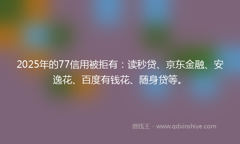 2025年的77信用被拒有：读秒贷、京东金融、安逸花、百度有钱花、随身贷等。