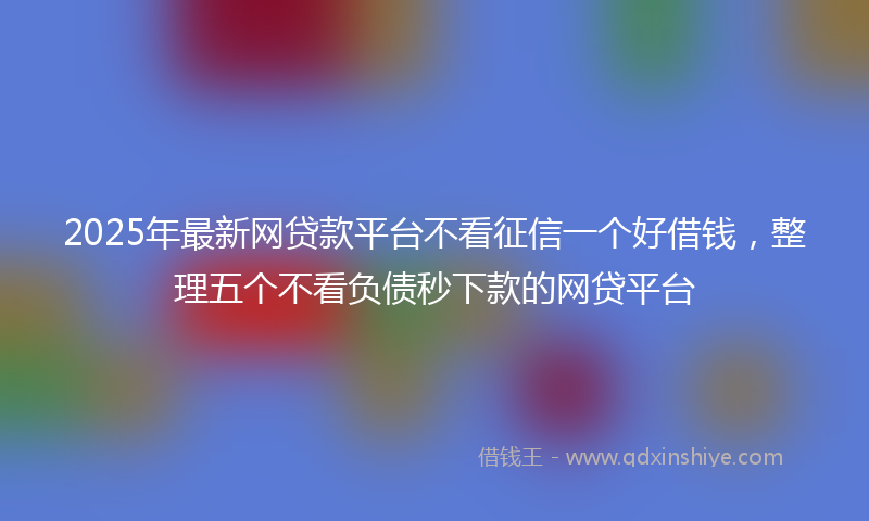 2025年最新网贷款平台不看征信一个好借钱，整理五个不看负债秒下款的网贷平台