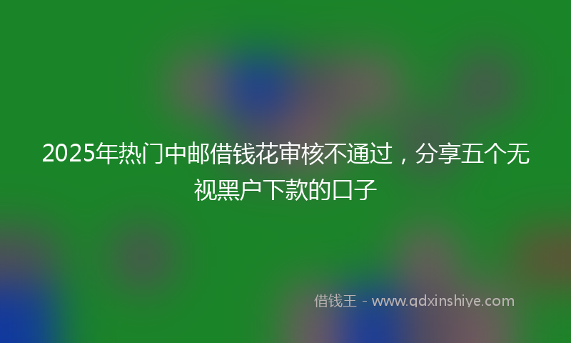 2025年热门中邮借钱花审核不通过，分享五个无视黑户下款的口子