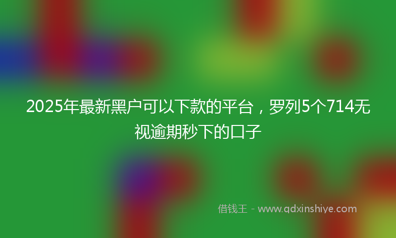 2025年最新黑户可以下款的平台,罗列5个714无视逾期秒下的口子
