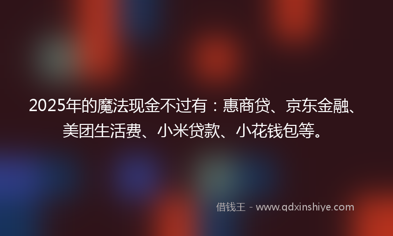 2025年的魔法现金不过有：惠商贷、京东金融、美团生活费、小米贷款、小花钱包等。