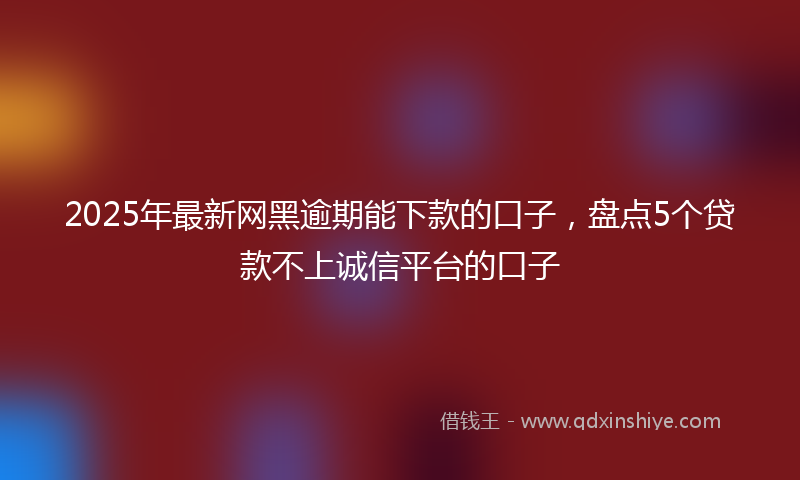 2025年最新网黑逾期能下款的口子，盘点5个贷款不上诚信平台的口子