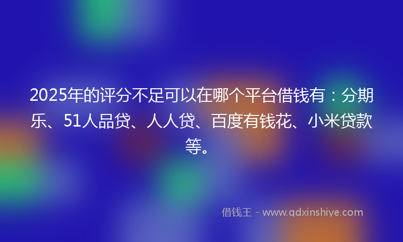 2025年的评分不足可以在哪个平台借钱有：分期乐、51人品贷、人人贷、百度有钱花、小米贷款等。