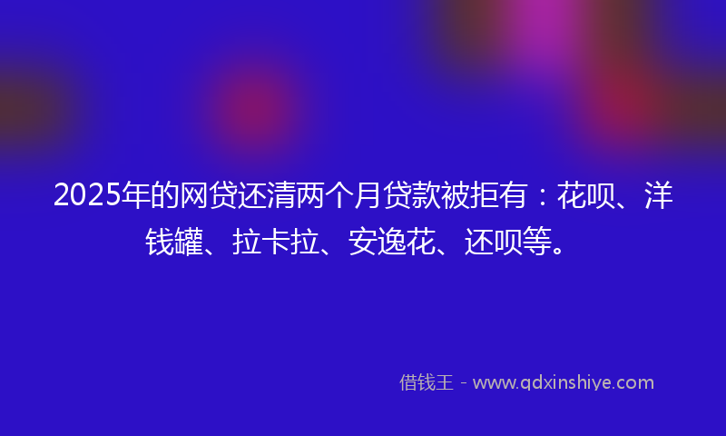 2025年的网贷还清两个月贷款被拒有：花呗、洋钱罐、拉卡拉、安逸花、还呗等。