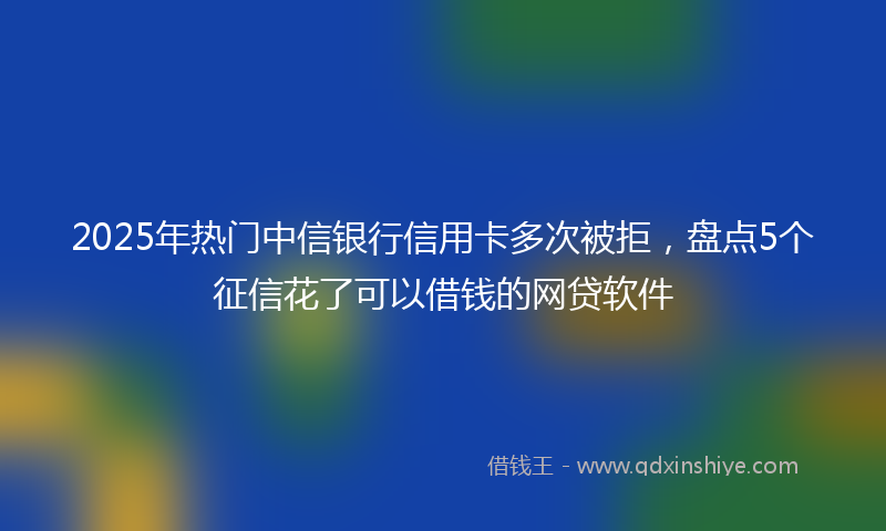 2025年热门中信银行信用卡多次被拒，盘点5个征信花了可以借钱的网贷软件
