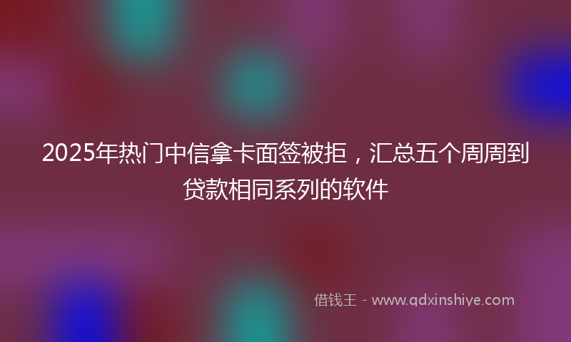 2025年热门中信拿卡面签被拒，汇总五个周周到贷款相同系列的软件