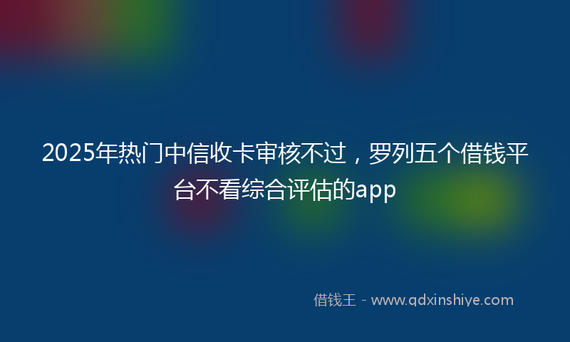 2025年热门中信收卡审核不过，罗列五个借钱平台不看综合评估的app