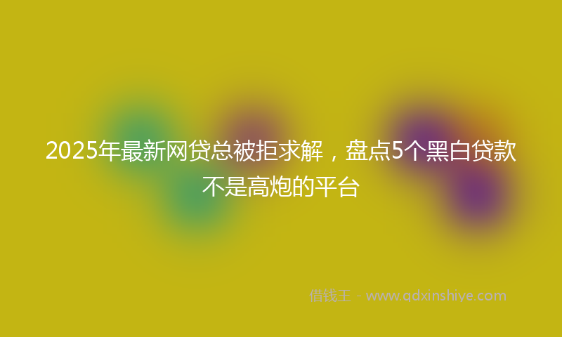 2025年最新网贷总被拒求解，盘点5个黑白贷款不是高炮的平台