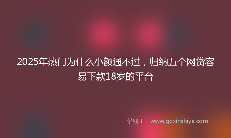 2025年热门为什么小额通不过，归纳五个网贷容易下款18岁的平台