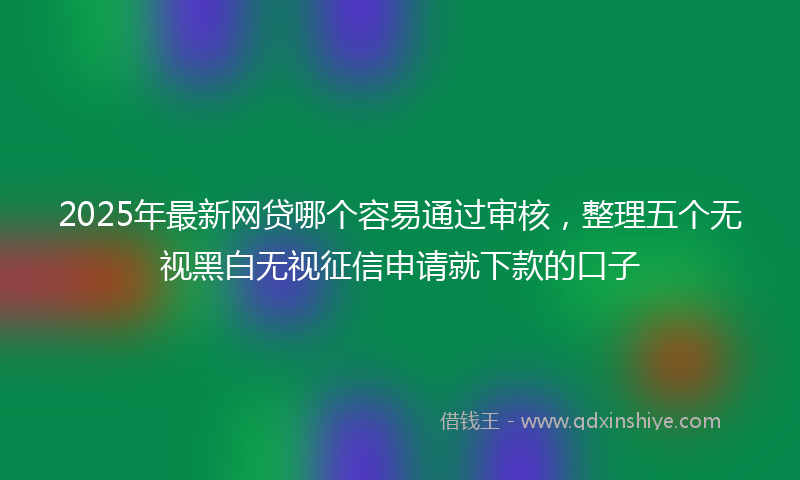 2025年最新网贷哪个容易通过审核，整理五个无视黑白无视征信申请就下款的口子