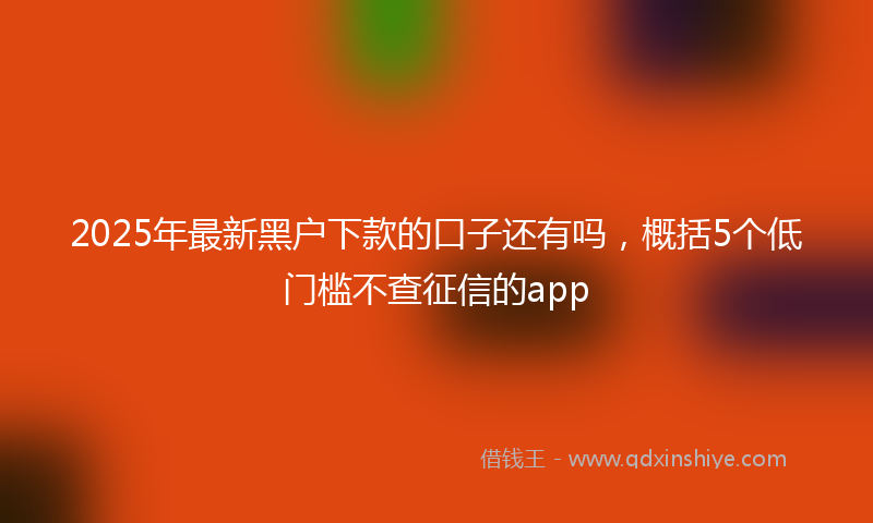 2025年最新黑户下款的口子还有吗，概括5个低门槛不查征信的app