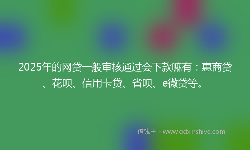 2025年的网贷一般审核通过会下款嘛有：惠商贷、花呗、信用卡贷、省呗、e微贷等。