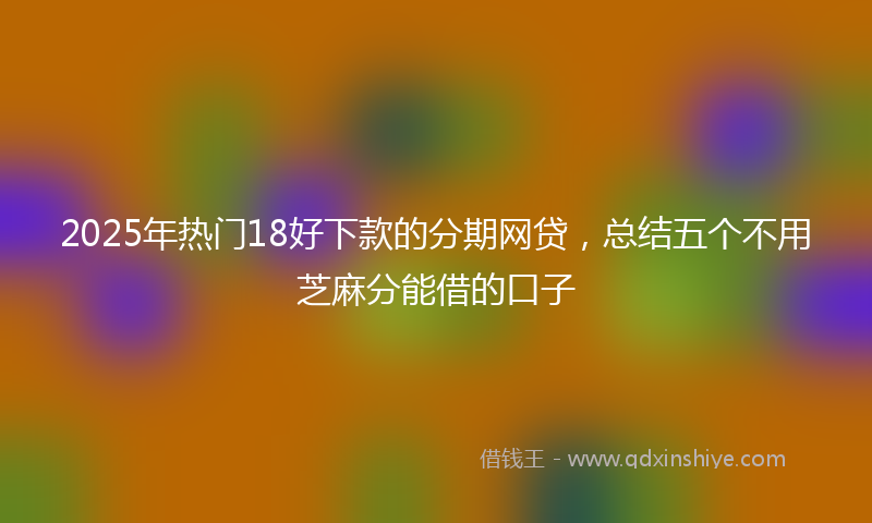 2025年热门18好下款的分期网贷，总结五个不用芝麻分能借的口子