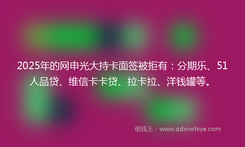 2025年的网申光大持卡面签被拒有：分期乐、51人品贷、维信卡卡贷、拉卡拉、洋钱罐等。