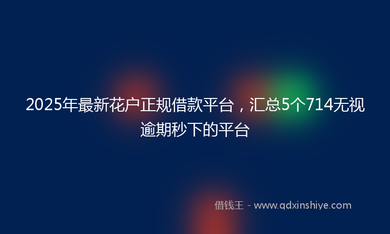 2025年最新花户正规借款平台，汇总5个714无视逾期秒下的平台