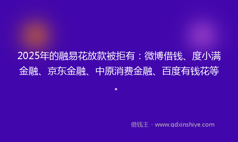 2025年的融易花放款被拒有：微博借钱、度小满金融、京东金融、中原消费金融、百度有钱花等。