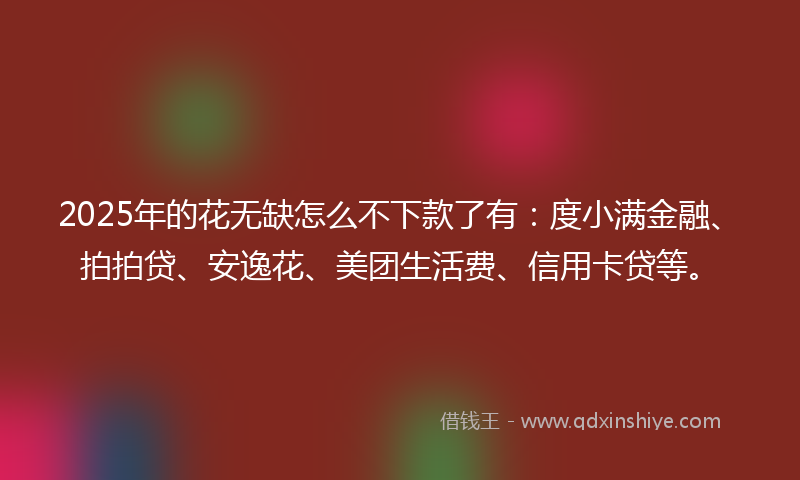 2025年的花无缺怎么不下款了有：度小满金融、拍拍贷、安逸花、美团生活费、信用卡贷等。
