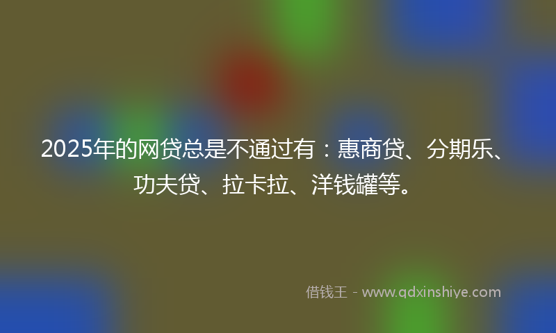 2025年的网贷总是不通过有：惠商贷、分期乐、功夫贷、拉卡拉、洋钱罐等。
