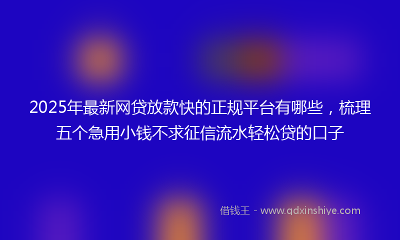 2025年最新网贷放款快的正规平台有哪些，梳理五个急用小钱不求征信流水轻松贷的口子