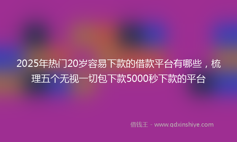 2025年热门20岁容易下款的借款平台有哪些，梳理五个无视一切包下款5000秒下款的平台