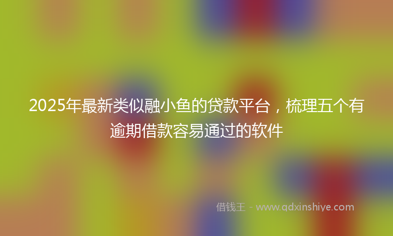 2025年最新类似融小鱼的贷款平台，梳理五个有逾期借款容易通过的软件
