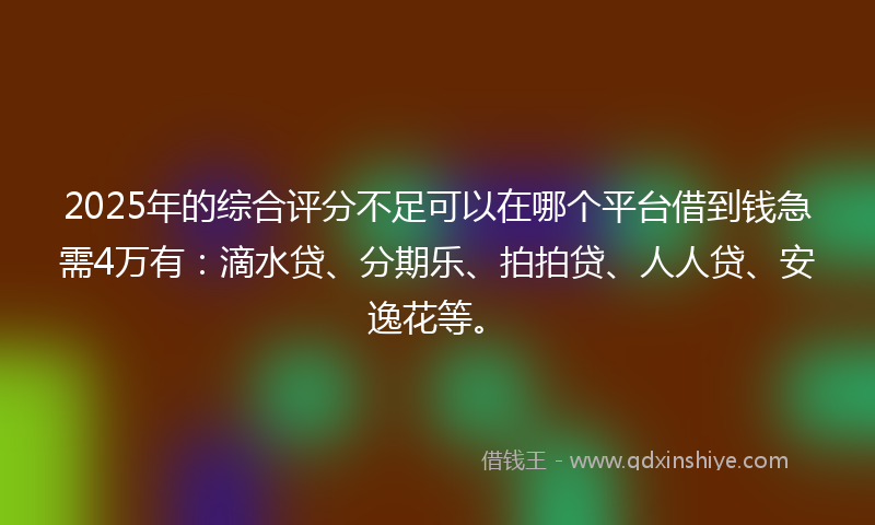 2025年的综合评分不足可以在哪个平台借到钱急需4万有：滴水贷、分期乐、拍拍贷、人人贷、安逸花等。