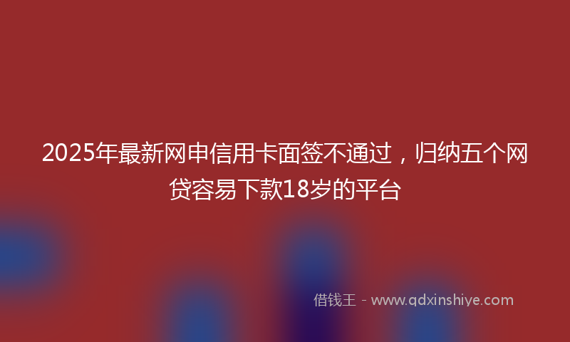 2025年最新网申信用卡面签不通过，归纳五个网贷容易下款18岁的平台
