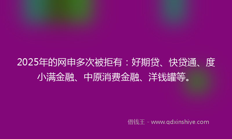 2025年的网申多次被拒有：好期贷、快贷通、度小满金融、中原消费金融、洋钱罐等。