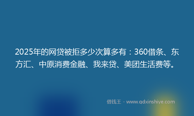 2025年的网贷被拒多少次算多有：360借条、东方汇、中原消费金融、我来贷、美团生活费等。