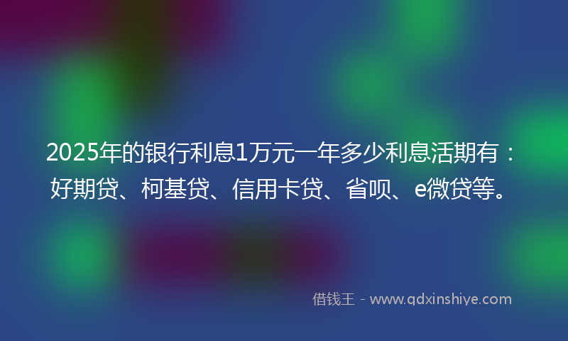 2025年的银行利息1万元一年多少利息活期有：好期贷、柯基贷、信用卡贷、省呗、e微贷等。