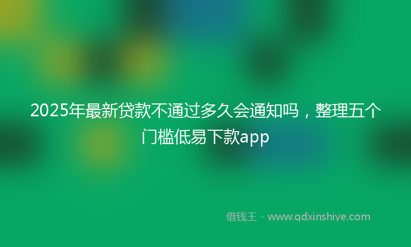 2025年最新贷款不通过多久会通知吗，整理五个门槛低易下款app