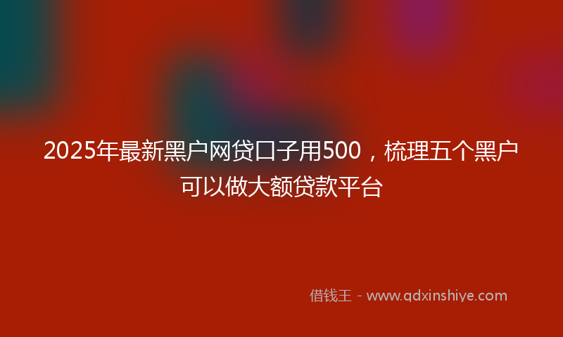2025年最新黑户网贷口子用500，梳理五个黑户可以做大额贷款平台