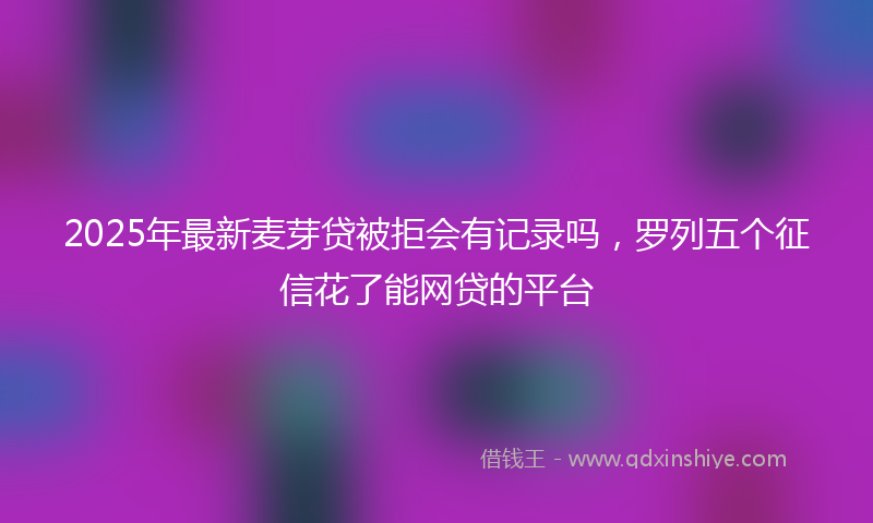 2025年最新麦芽贷被拒会有记录吗，罗列五个征信花了能网贷的平台