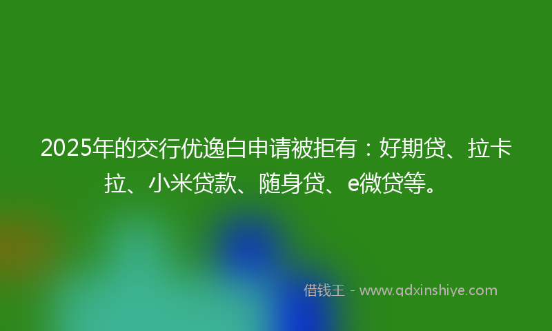 2025年的交行优逸白申请被拒有：好期贷、拉卡拉、小米贷款、随身贷、e微贷等。