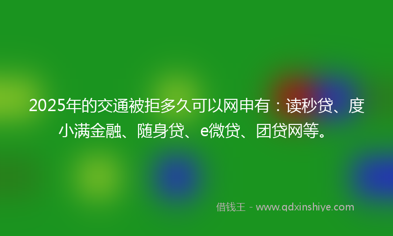 2025年的交通被拒多久可以网申有：读秒贷、度小满金融、随身贷、e微贷、团贷网等。