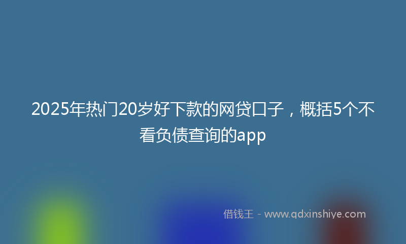 2025年热门20岁好下款的网贷口子，概括5个不看负债查询的app