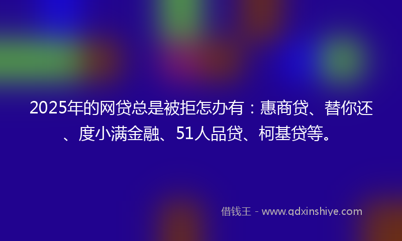 2025年的网贷总是被拒怎办有：惠商贷、替你还、度小满金融、51人品贷、柯基贷等。