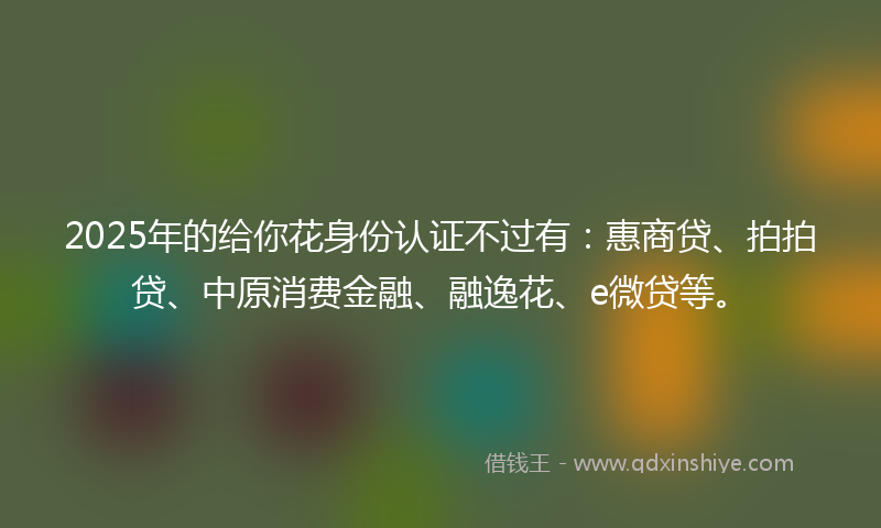 2025年的给你花身份认证不过有：惠商贷、拍拍贷、中原消费金融、融逸花、e微贷等。