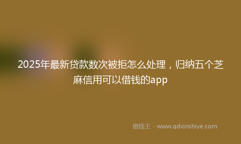 2025年最新贷款数次被拒怎么处理，归纳五个芝麻信用可以借钱的app