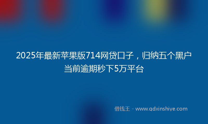 2025年最新苹果版714网贷口子，归纳五个黑户当前逾期秒下5万平台