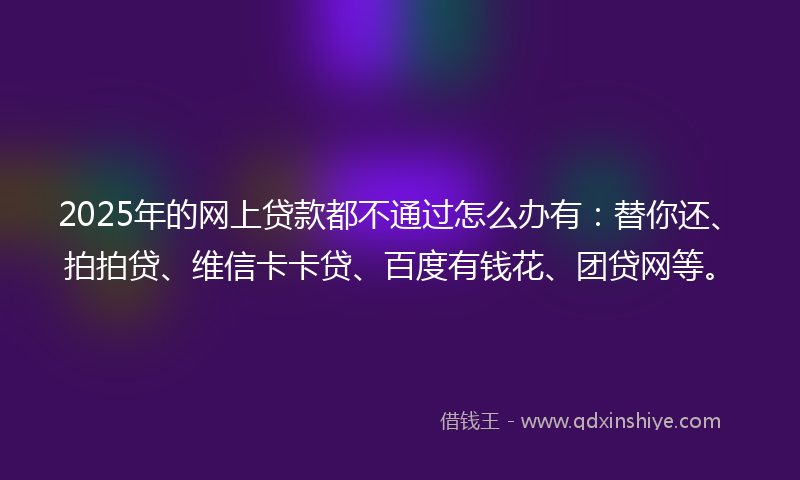 2025年的网上贷款都不通过怎么办有：替你还、拍拍贷、维信卡卡贷、百度有钱花、团贷网等。