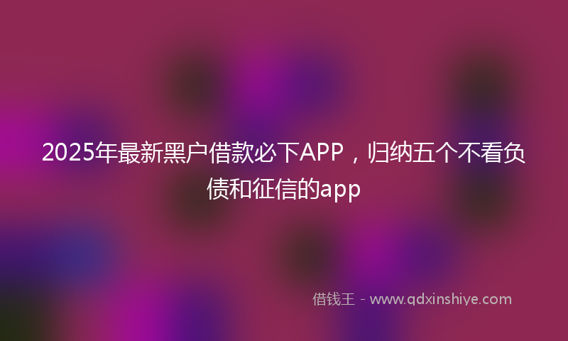 2025年最新黑户借款必下APP，归纳五个不看负债和征信的app