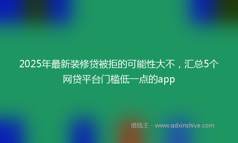 2025年最新装修贷被拒的可能性大不，汇总5个网贷平台门槛低一点的app